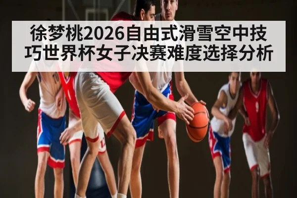 徐梦桃2026自由式滑雪空中技巧世界杯女子决赛难度选择分析