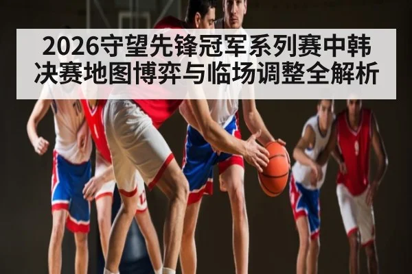 2026守望先锋冠军系列赛中韩决赛地图博弈与临场调整全解析