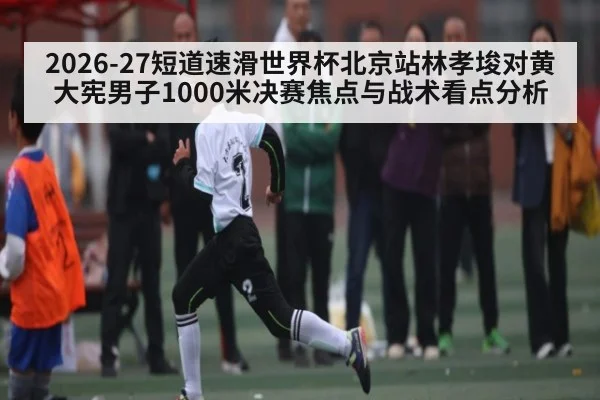 2026-27短道速滑世界杯北京站林孝埈对黄大宪男子1000米决赛焦点与战术看点分析